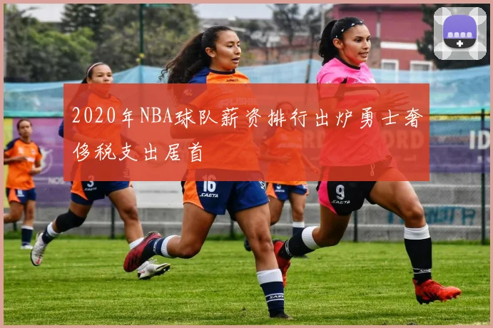 2020年NBA球队薪资排行出炉勇士奢侈税支出居首