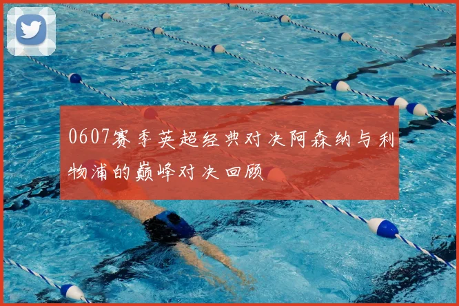 0607赛季英超经典对决阿森纳与利物浦的巅峰对决回顾