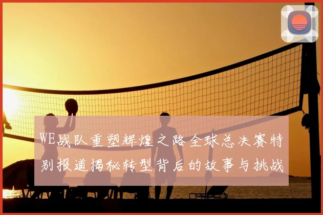 WE战队重塑辉煌之路全球总决赛特别报道揭秘转型背后的故事与挑战