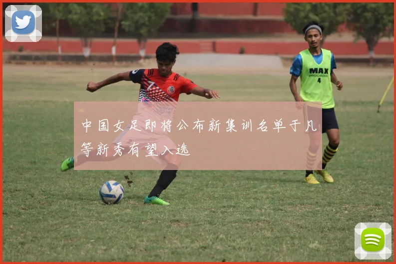 中国女足即将公布新集训名单于凡等新秀有望入选