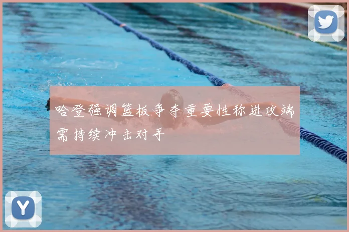 哈登强调篮板争夺重要性称进攻端需持续冲击对手