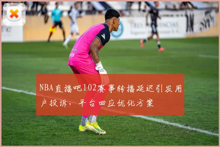 NBA直播吧102赛事转播延迟引发用户投诉,平台回应优化方案