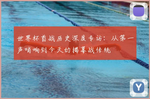 世界杯首战历史深度专访：从第一声哨响到今天的揭幕战传统