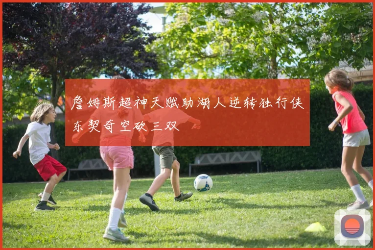 詹姆斯超神天赋助湖人逆转独行侠东契奇空砍三双