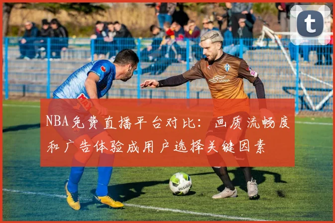 NBA免费直播平台对比：画质流畅度和广告体验成用户选择关键因素