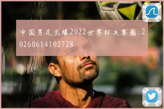 中国男足无缘2022世界杯决赛圈_20260614102728