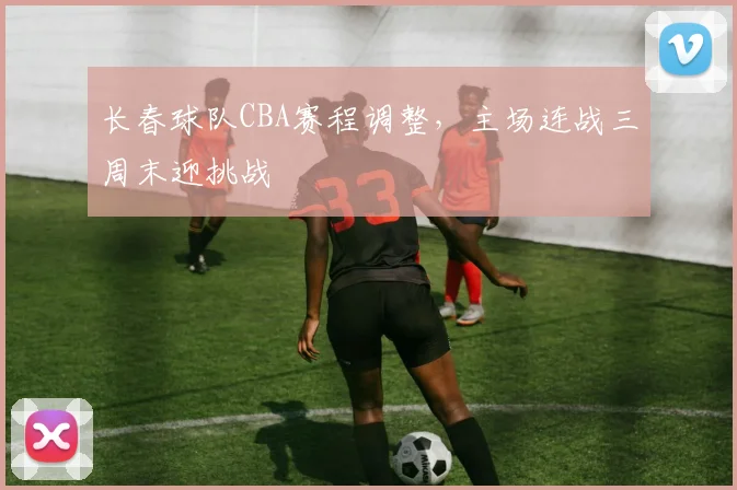 长春球队CBA赛程调整，主场连战三周末迎挑战