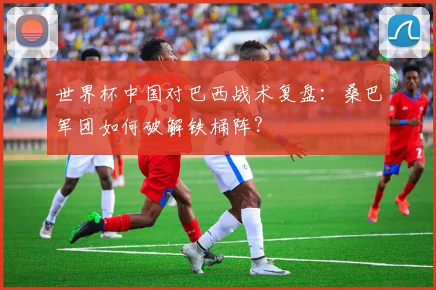 世界杯中国对巴西战术复盘：桑巴军团如何破解铁桶阵？