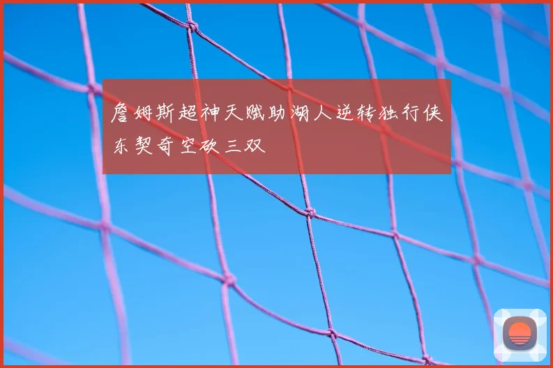 詹姆斯超神天赋助湖人逆转独行侠东契奇空砍三双