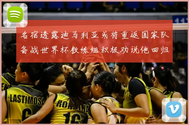 名宿透露迪马利亚或将重返国家队备战世界杯教练组积极劝说他回归