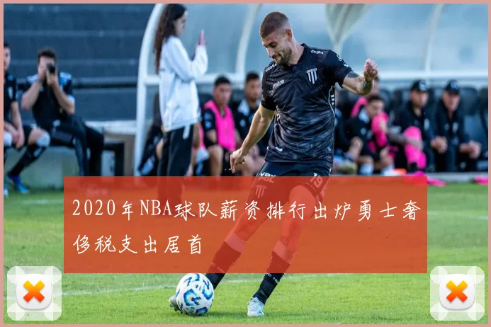 2020年NBA球队薪资排行出炉勇士奢侈税支出居首