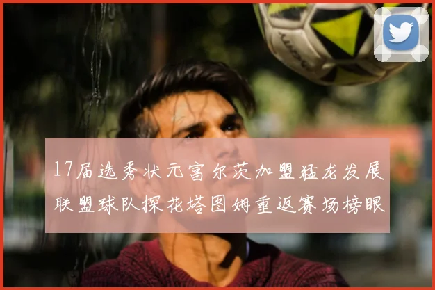 17届选秀状元富尔茨加盟猛龙发展联盟球队探花塔图姆重返赛场榜眼球员无球可打