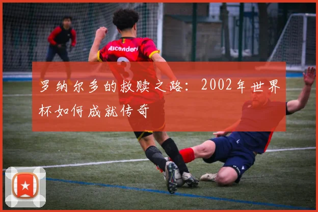 罗纳尔多的救赎之路：2002年世界杯如何成就传奇
