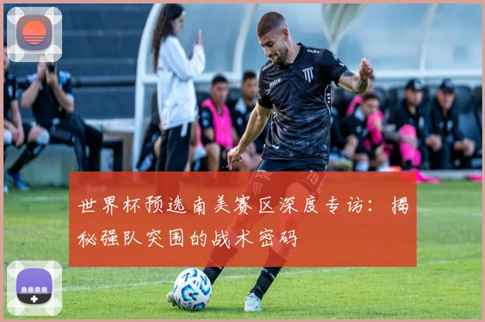 世界杯预选南美赛区深度专访：揭秘强队突围的战术密码