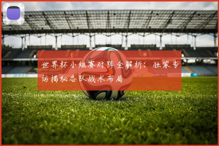 世界杯小组赛对阵全解析：独家专访揭秘各队战术布局