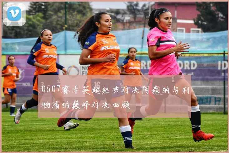 0607赛季英超经典对决阿森纳与利物浦的巅峰对决回顾