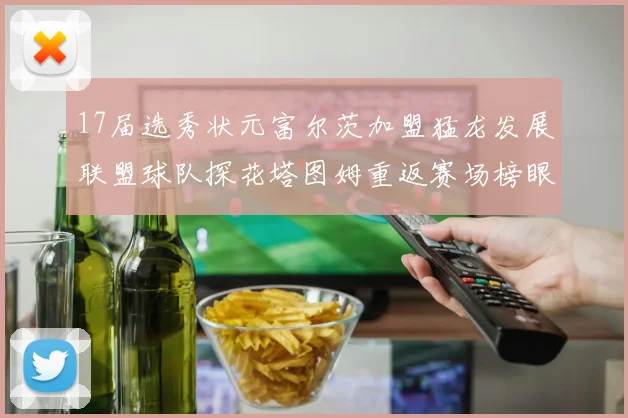 17届选秀状元富尔茨加盟猛龙发展联盟球队探花塔图姆重返赛场榜眼球员无球可打