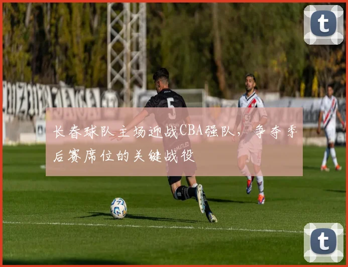 长春球队主场迎战CBA强队，争夺季后赛席位的关键战役