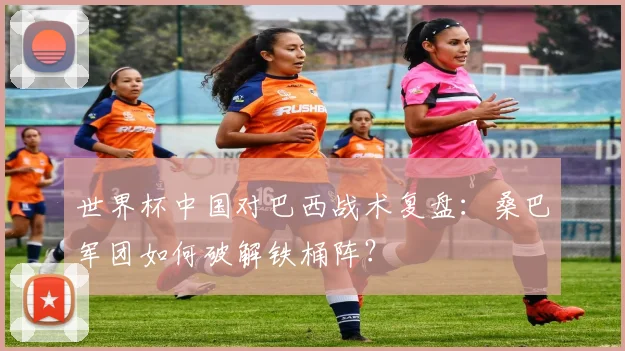 世界杯中国对巴西战术复盘：桑巴军团如何破解铁桶阵？