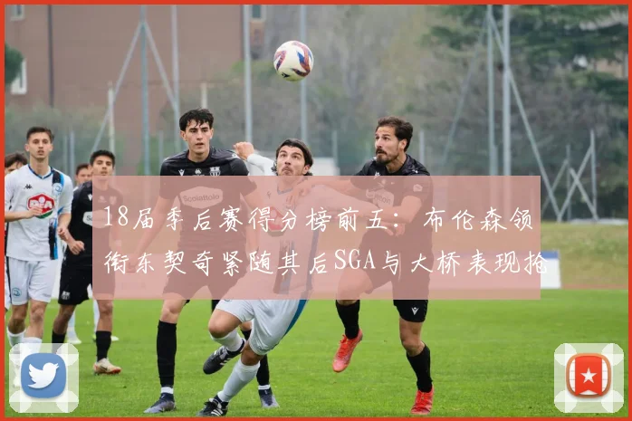 18届季后赛得分榜前五：布伦森领衔东契奇紧随其后SGA与大桥表现抢眼