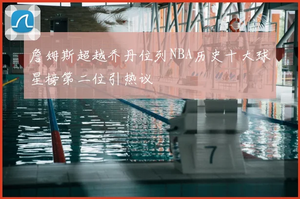 詹姆斯超越乔丹位列NBA历史十大球星榜第二位引热议