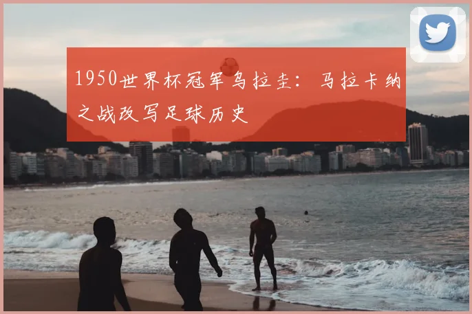 1950世界杯冠军乌拉圭：马拉卡纳之战改写足球历史